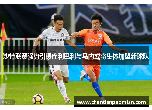 沙特联赛强势引援库利巴利与马内或将集体加盟新球队